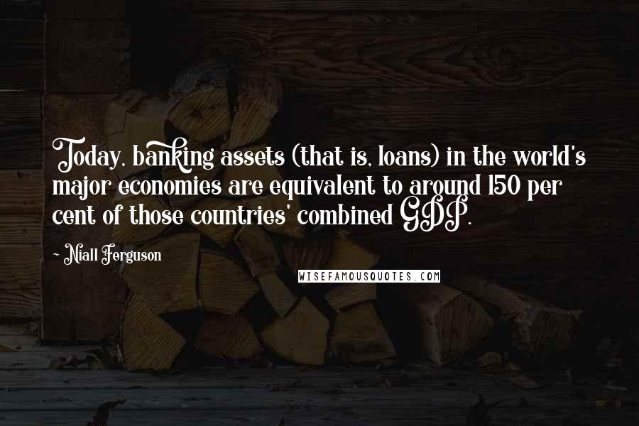 Niall Ferguson Quotes: Today, banking assets (that is, loans) in the world's major economies are equivalent to around 150 per cent of those countries' combined GDP.