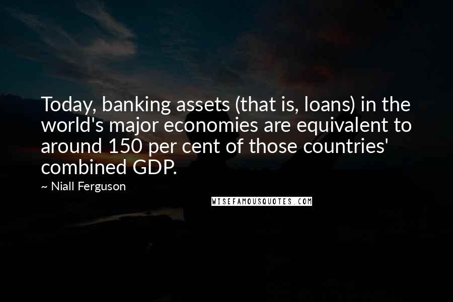 Niall Ferguson Quotes: Today, banking assets (that is, loans) in the world's major economies are equivalent to around 150 per cent of those countries' combined GDP.