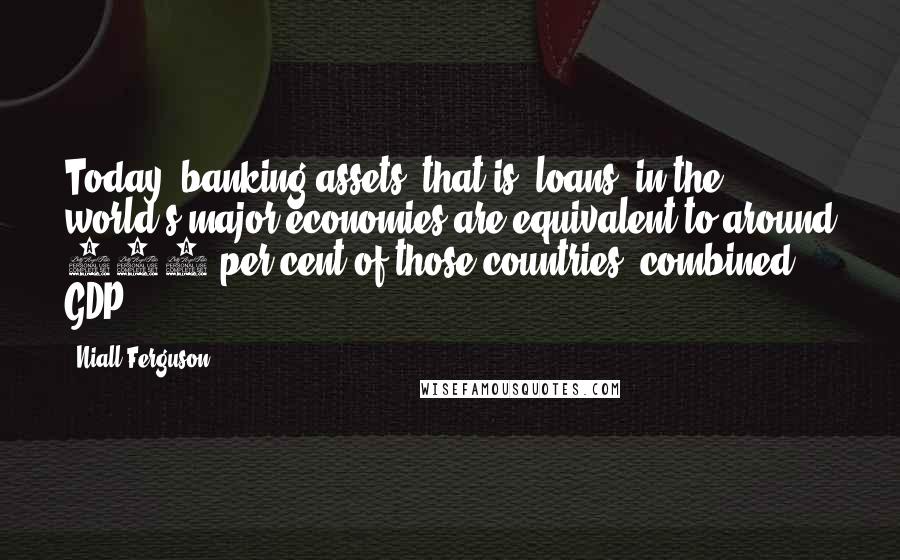 Niall Ferguson Quotes: Today, banking assets (that is, loans) in the world's major economies are equivalent to around 150 per cent of those countries' combined GDP.