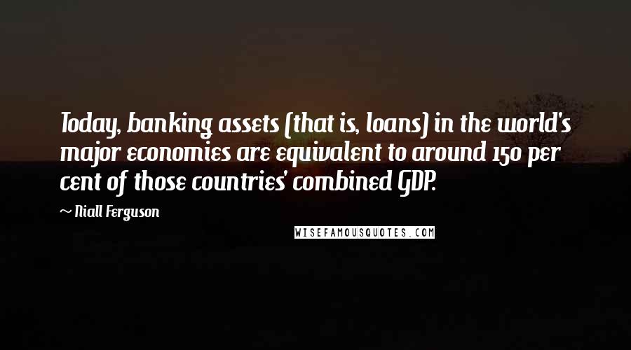 Niall Ferguson Quotes: Today, banking assets (that is, loans) in the world's major economies are equivalent to around 150 per cent of those countries' combined GDP.
