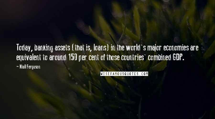 Niall Ferguson Quotes: Today, banking assets (that is, loans) in the world's major economies are equivalent to around 150 per cent of those countries' combined GDP.