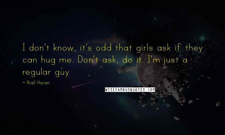 Niall Horan Quotes: I don't know, it's odd that girls ask if they can hug me. Don't ask, do it. I'm just a regular guy