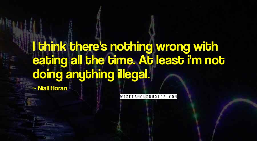 Niall Horan Quotes: I think there's nothing wrong with eating all the time. At least i'm not doing anything illegal.
