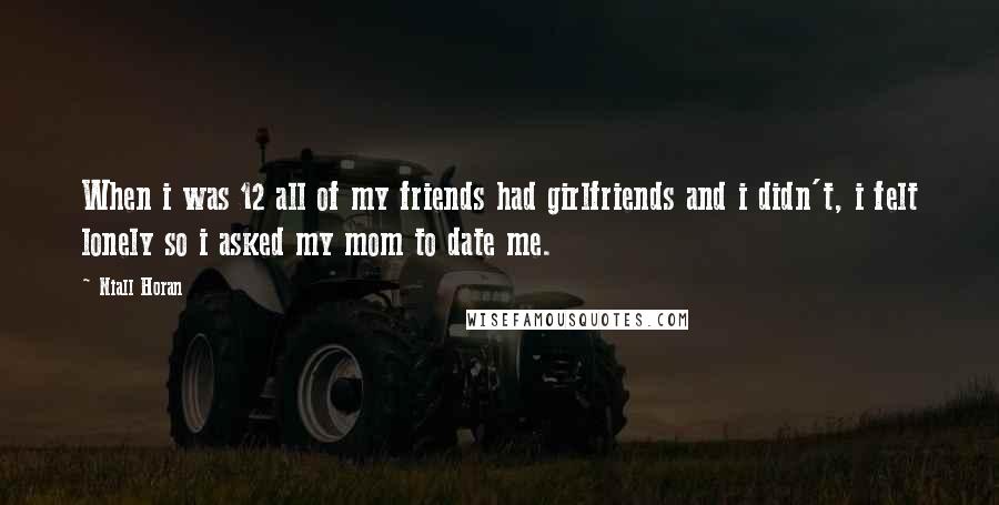 Niall Horan Quotes: When i was 12 all of my friends had girlfriends and i didn't, i felt lonely so i asked my mom to date me.