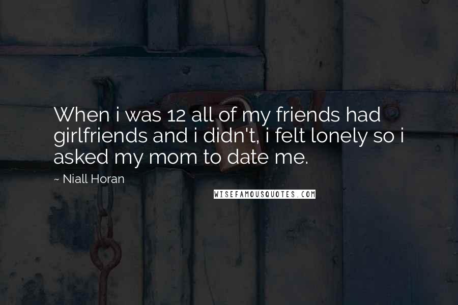 Niall Horan Quotes: When i was 12 all of my friends had girlfriends and i didn't, i felt lonely so i asked my mom to date me.