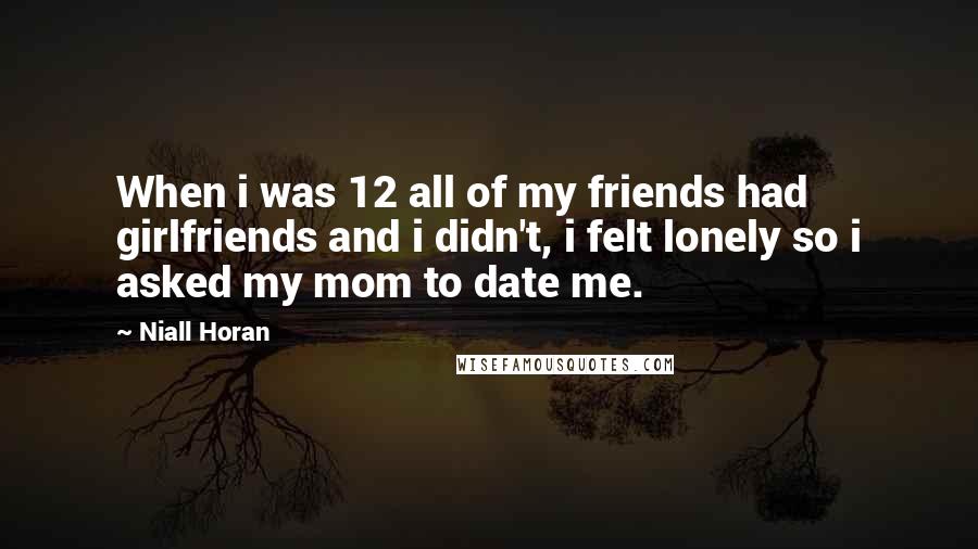 Niall Horan Quotes: When i was 12 all of my friends had girlfriends and i didn't, i felt lonely so i asked my mom to date me.