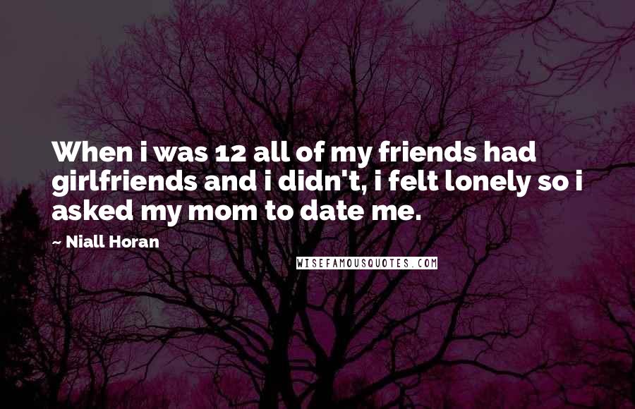 Niall Horan Quotes: When i was 12 all of my friends had girlfriends and i didn't, i felt lonely so i asked my mom to date me.