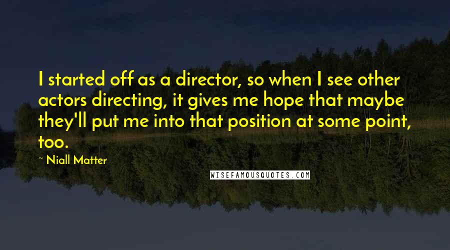 Niall Matter Quotes: I started off as a director, so when I see other actors directing, it gives me hope that maybe they'll put me into that position at some point, too.