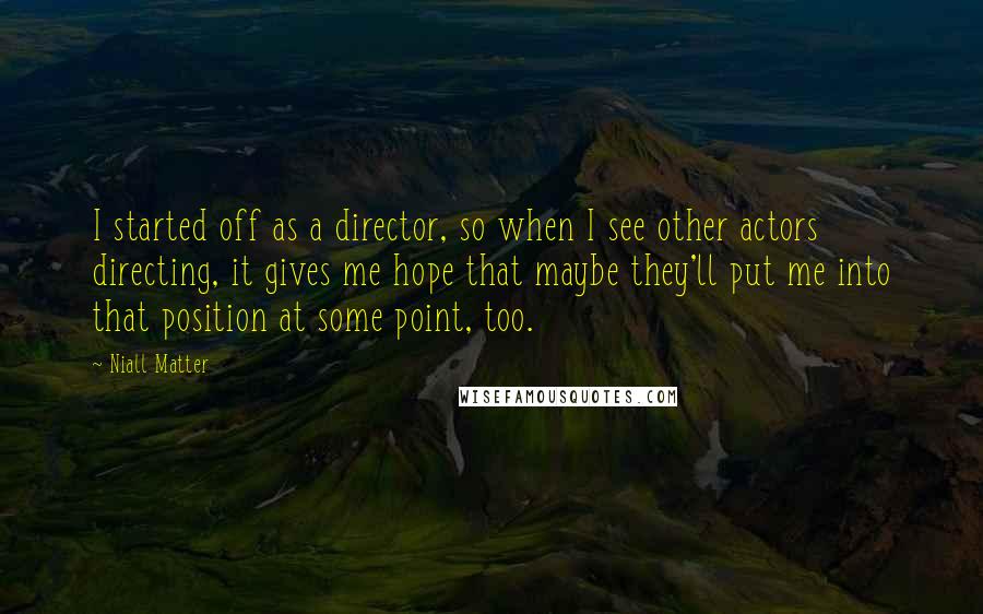 Niall Matter Quotes: I started off as a director, so when I see other actors directing, it gives me hope that maybe they'll put me into that position at some point, too.