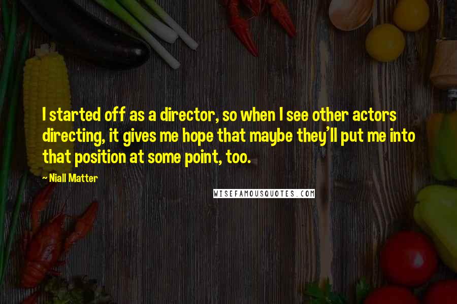 Niall Matter Quotes: I started off as a director, so when I see other actors directing, it gives me hope that maybe they'll put me into that position at some point, too.