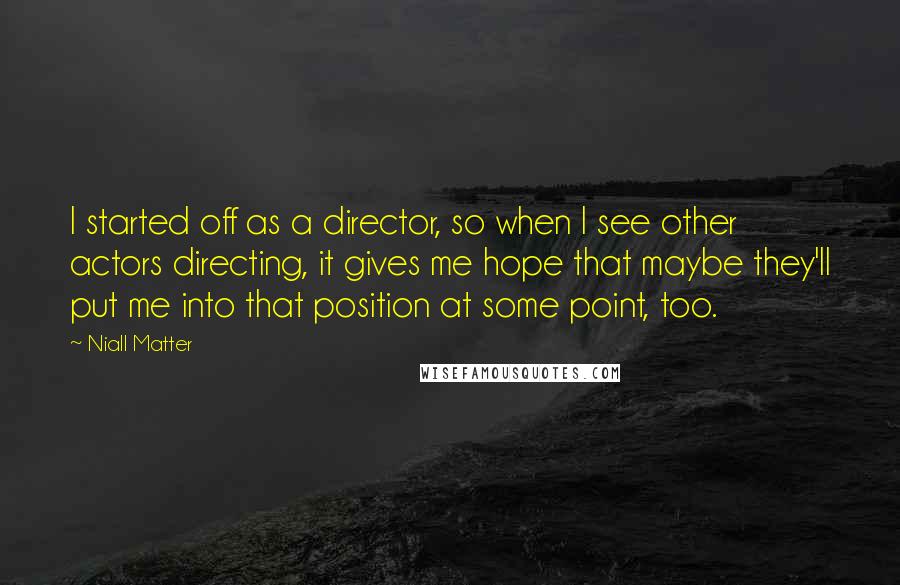 Niall Matter Quotes: I started off as a director, so when I see other actors directing, it gives me hope that maybe they'll put me into that position at some point, too.