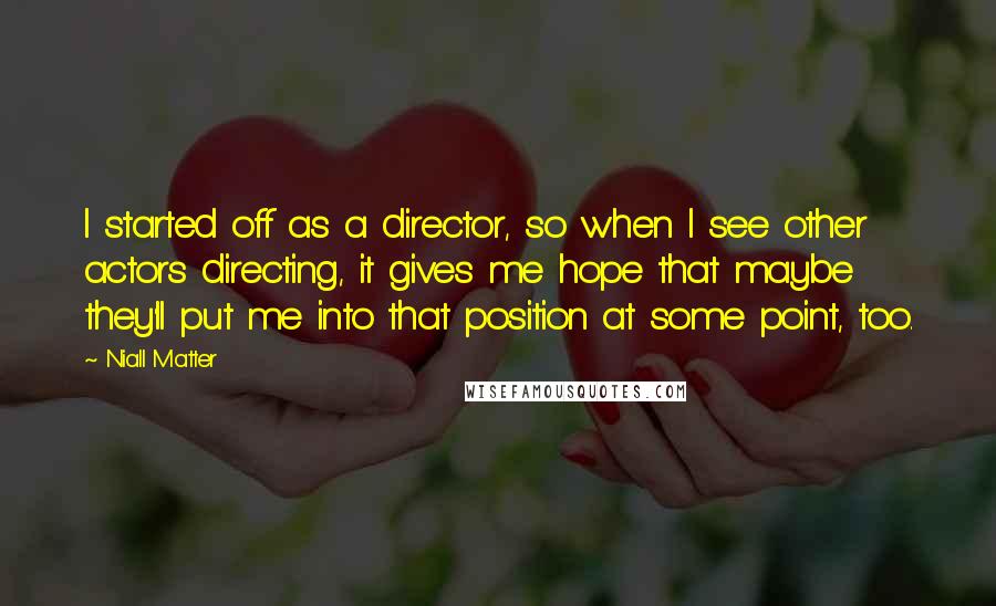 Niall Matter Quotes: I started off as a director, so when I see other actors directing, it gives me hope that maybe they'll put me into that position at some point, too.