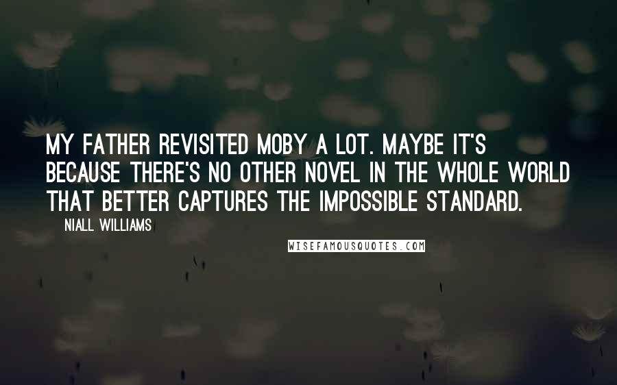 Niall Williams Quotes: My father revisited Moby a lot. Maybe it's because there's no other novel in the whole world that better captures the Impossible Standard.