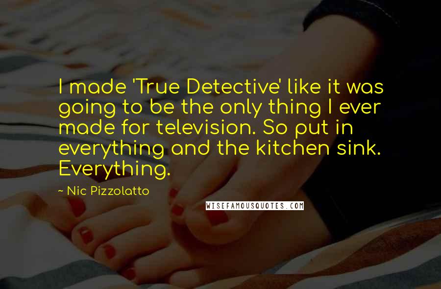 Nic Pizzolatto Quotes: I made 'True Detective' like it was going to be the only thing I ever made for television. So put in everything and the kitchen sink. Everything.