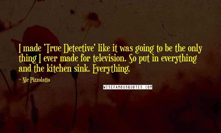 Nic Pizzolatto Quotes: I made 'True Detective' like it was going to be the only thing I ever made for television. So put in everything and the kitchen sink. Everything.