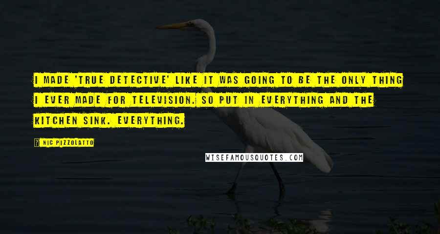 Nic Pizzolatto Quotes: I made 'True Detective' like it was going to be the only thing I ever made for television. So put in everything and the kitchen sink. Everything.