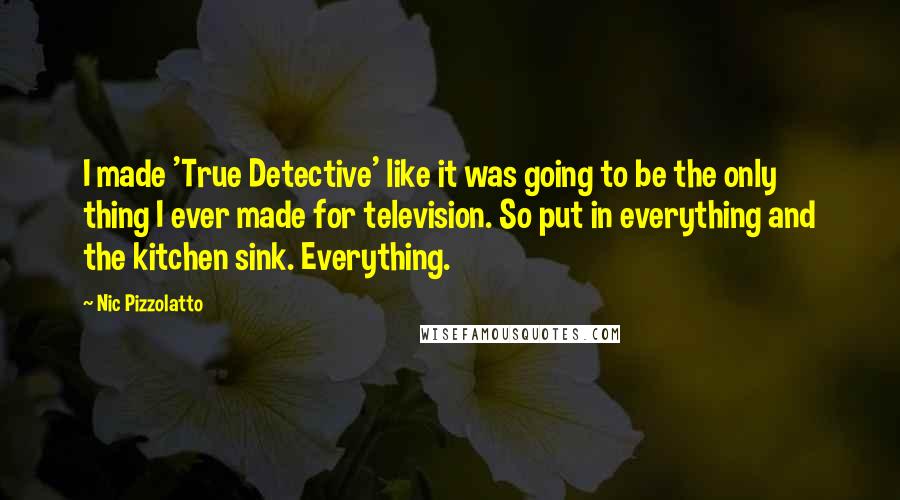 Nic Pizzolatto Quotes: I made 'True Detective' like it was going to be the only thing I ever made for television. So put in everything and the kitchen sink. Everything.