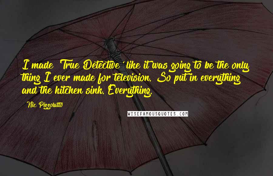 Nic Pizzolatto Quotes: I made 'True Detective' like it was going to be the only thing I ever made for television. So put in everything and the kitchen sink. Everything.