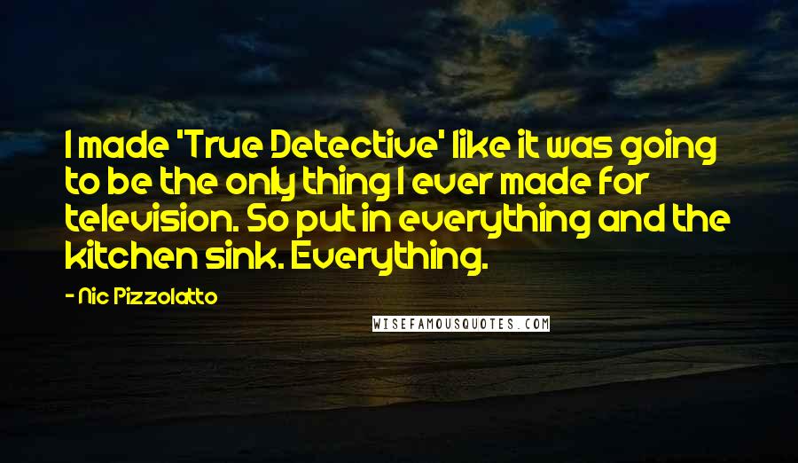 Nic Pizzolatto Quotes: I made 'True Detective' like it was going to be the only thing I ever made for television. So put in everything and the kitchen sink. Everything.