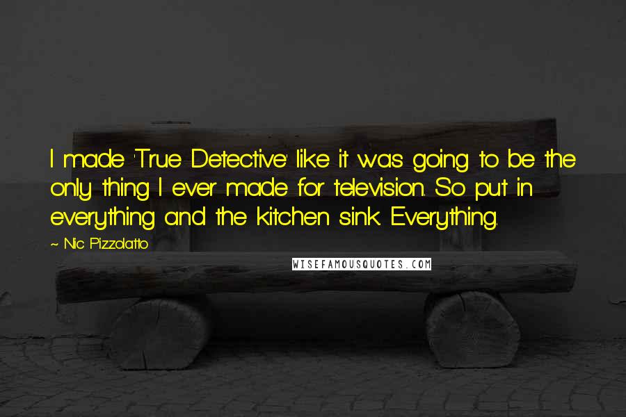 Nic Pizzolatto Quotes: I made 'True Detective' like it was going to be the only thing I ever made for television. So put in everything and the kitchen sink. Everything.