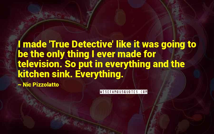 Nic Pizzolatto Quotes: I made 'True Detective' like it was going to be the only thing I ever made for television. So put in everything and the kitchen sink. Everything.