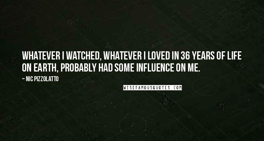 Nic Pizzolatto Quotes: Whatever I watched, whatever I loved in 36 years of life on Earth, probably had some influence on me.