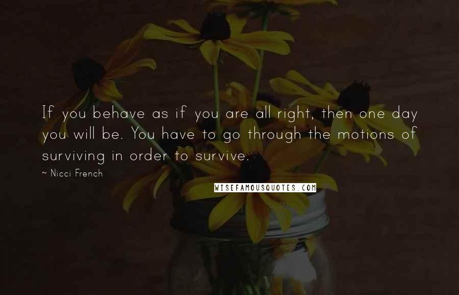 Nicci French Quotes: If you behave as if you are all right, then one day you will be. You have to go through the motions of surviving in order to survive.