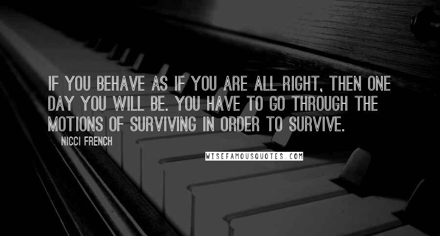 Nicci French Quotes: If you behave as if you are all right, then one day you will be. You have to go through the motions of surviving in order to survive.