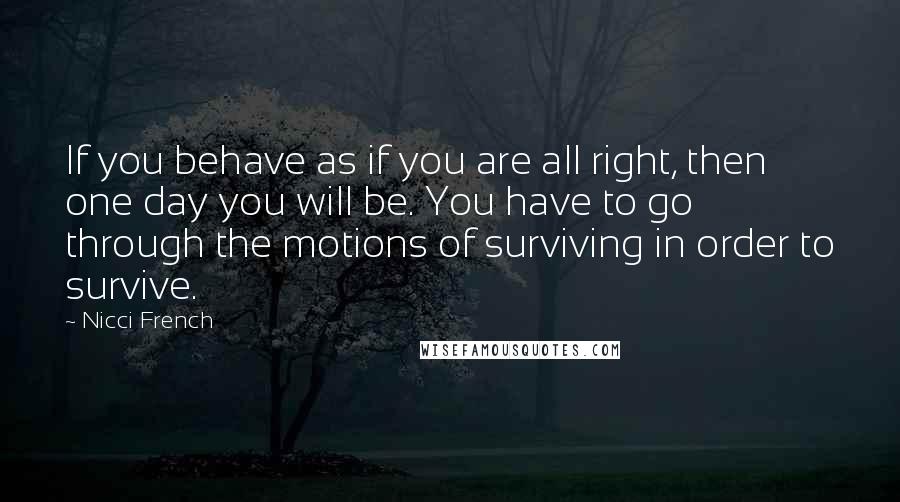 Nicci French Quotes: If you behave as if you are all right, then one day you will be. You have to go through the motions of surviving in order to survive.