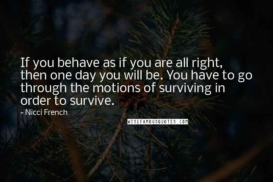Nicci French Quotes: If you behave as if you are all right, then one day you will be. You have to go through the motions of surviving in order to survive.