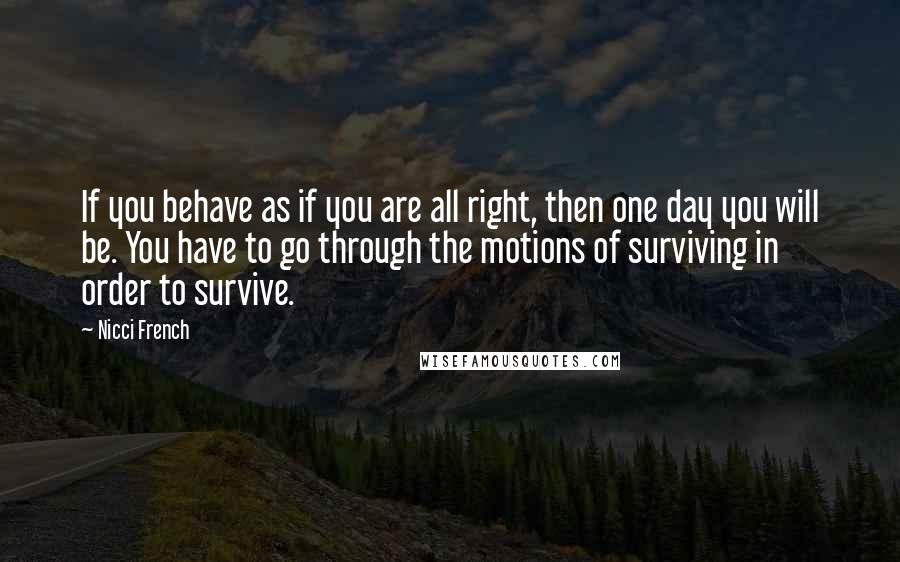 Nicci French Quotes: If you behave as if you are all right, then one day you will be. You have to go through the motions of surviving in order to survive.