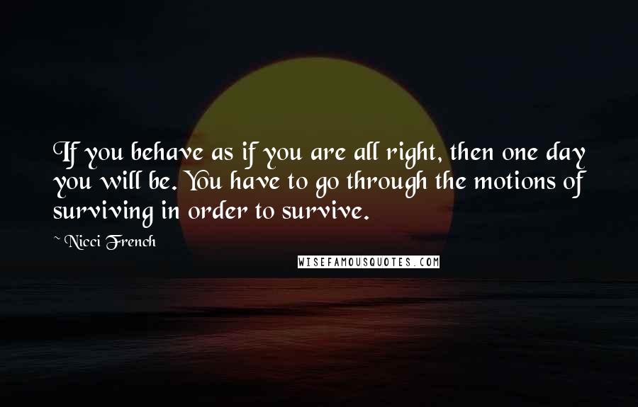 Nicci French Quotes: If you behave as if you are all right, then one day you will be. You have to go through the motions of surviving in order to survive.