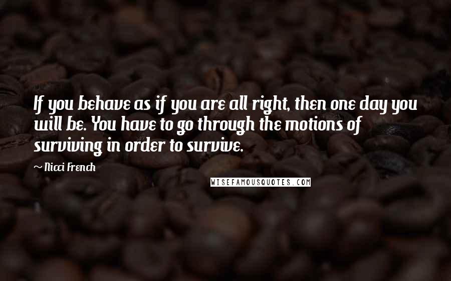 Nicci French Quotes: If you behave as if you are all right, then one day you will be. You have to go through the motions of surviving in order to survive.