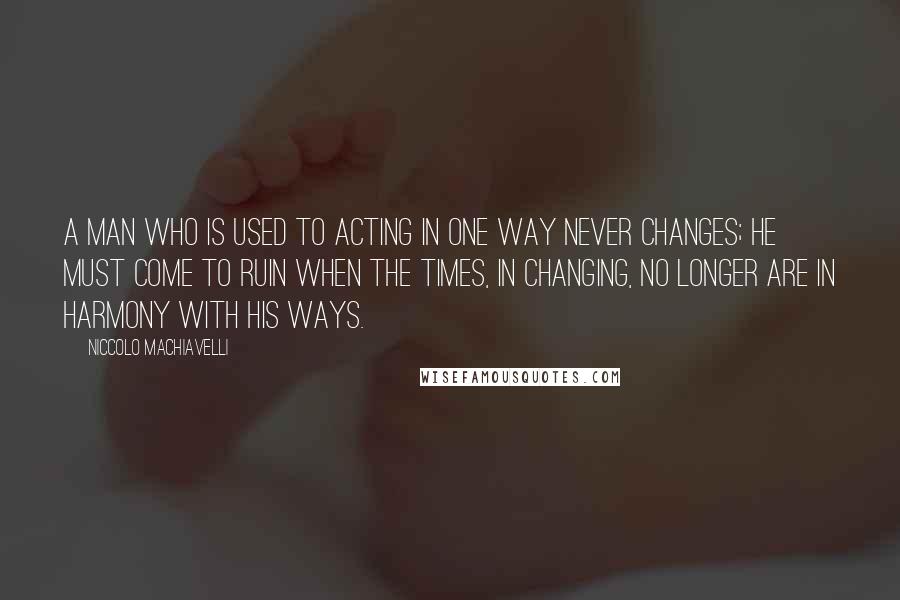 Niccolo Machiavelli Quotes: A man who is used to acting in one way never changes; he must come to ruin when the times, in changing, no longer are in harmony with his ways.