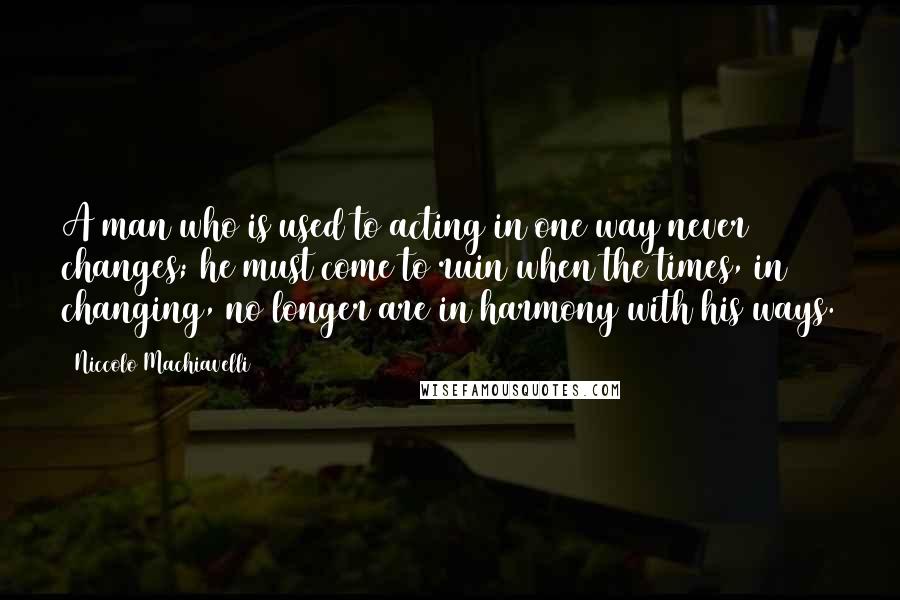 Niccolo Machiavelli Quotes: A man who is used to acting in one way never changes; he must come to ruin when the times, in changing, no longer are in harmony with his ways.