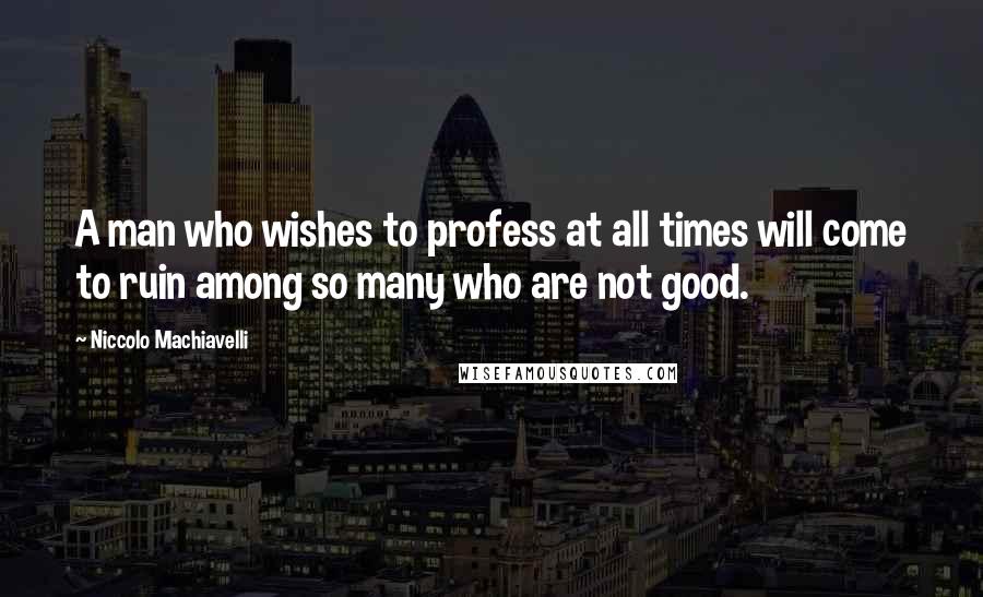 Niccolo Machiavelli Quotes: A man who wishes to profess at all times will come to ruin among so many who are not good.