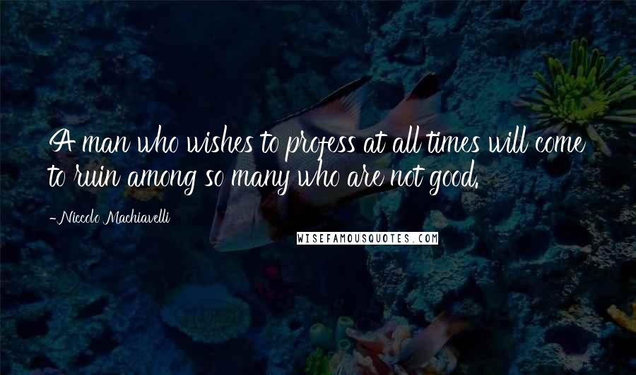 Niccolo Machiavelli Quotes: A man who wishes to profess at all times will come to ruin among so many who are not good.