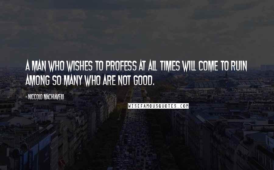Niccolo Machiavelli Quotes: A man who wishes to profess at all times will come to ruin among so many who are not good.
