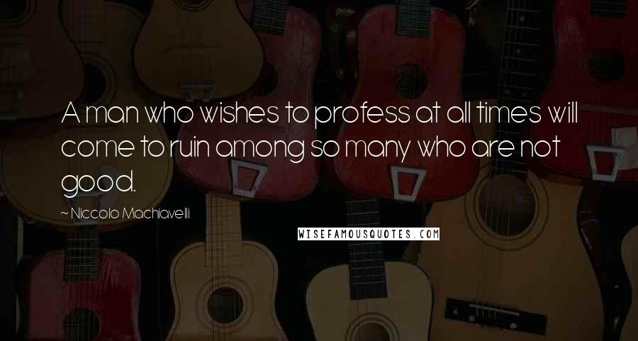Niccolo Machiavelli Quotes: A man who wishes to profess at all times will come to ruin among so many who are not good.