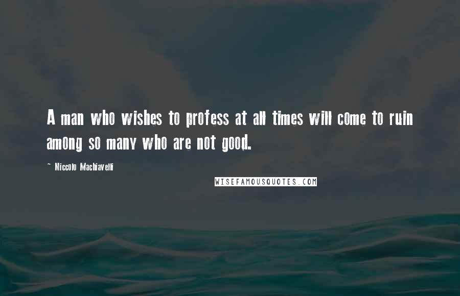 Niccolo Machiavelli Quotes: A man who wishes to profess at all times will come to ruin among so many who are not good.