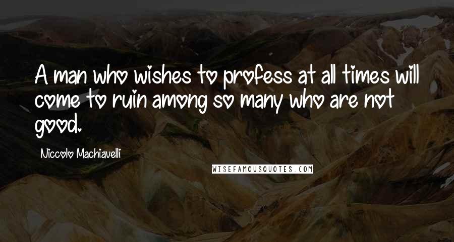 Niccolo Machiavelli Quotes: A man who wishes to profess at all times will come to ruin among so many who are not good.