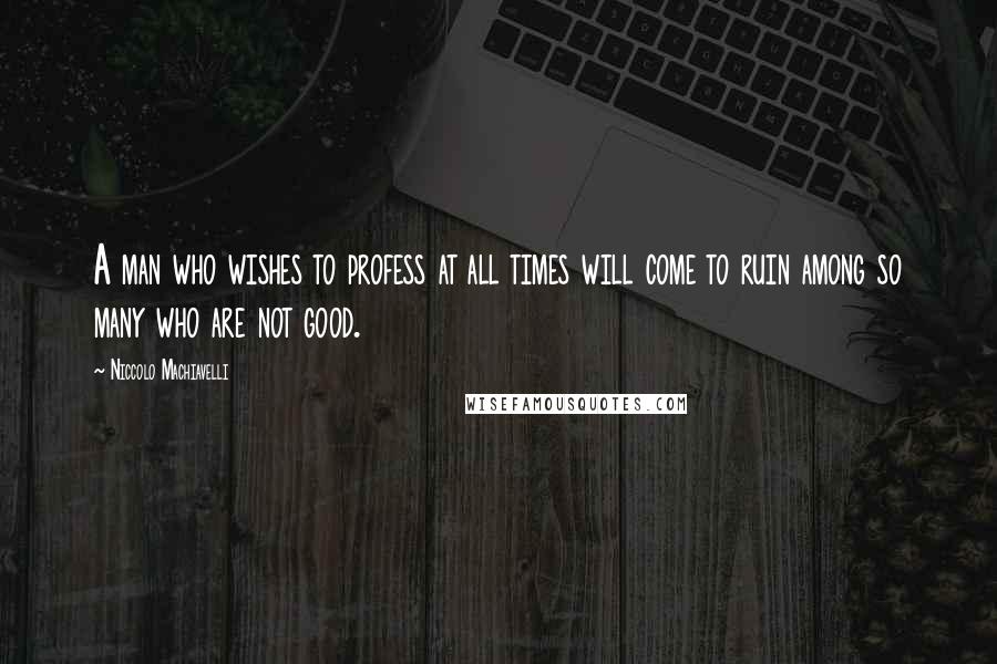 Niccolo Machiavelli Quotes: A man who wishes to profess at all times will come to ruin among so many who are not good.