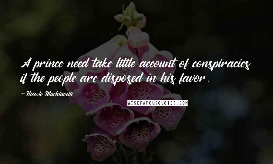 Niccolo Machiavelli Quotes: A prince need take little account of conspiracies if the people are disposed in his favor.