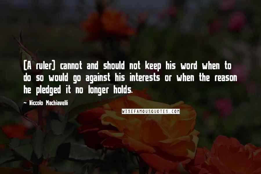 Niccolo Machiavelli Quotes: (A ruler) cannot and should not keep his word when to do so would go against his interests or when the reason he pledged it no longer holds.