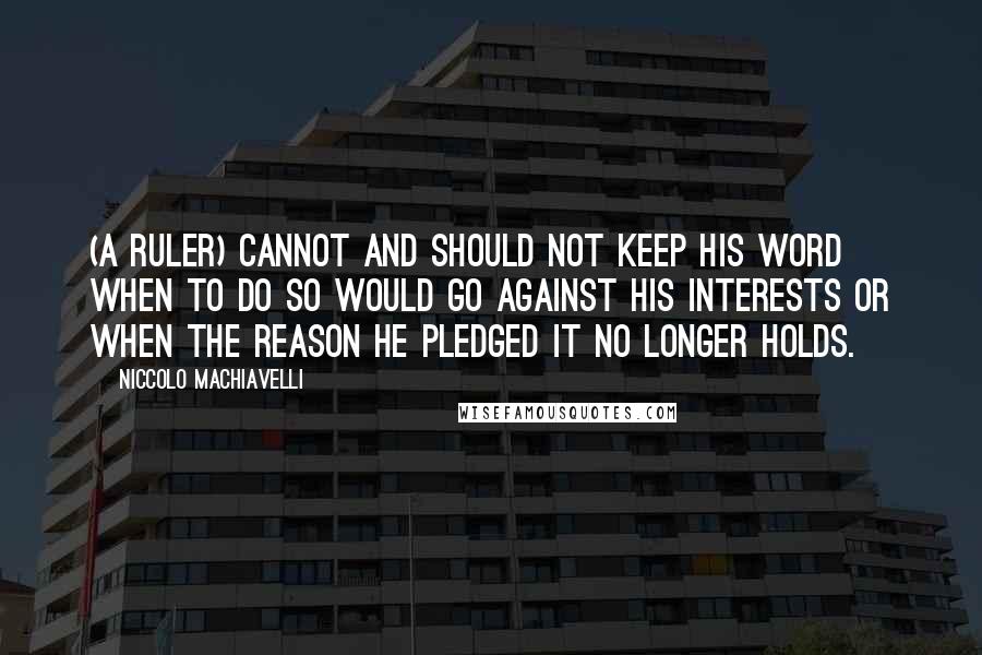 Niccolo Machiavelli Quotes: (A ruler) cannot and should not keep his word when to do so would go against his interests or when the reason he pledged it no longer holds.