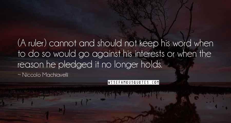 Niccolo Machiavelli Quotes: (A ruler) cannot and should not keep his word when to do so would go against his interests or when the reason he pledged it no longer holds.