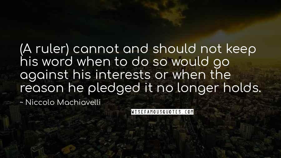 Niccolo Machiavelli Quotes: (A ruler) cannot and should not keep his word when to do so would go against his interests or when the reason he pledged it no longer holds.