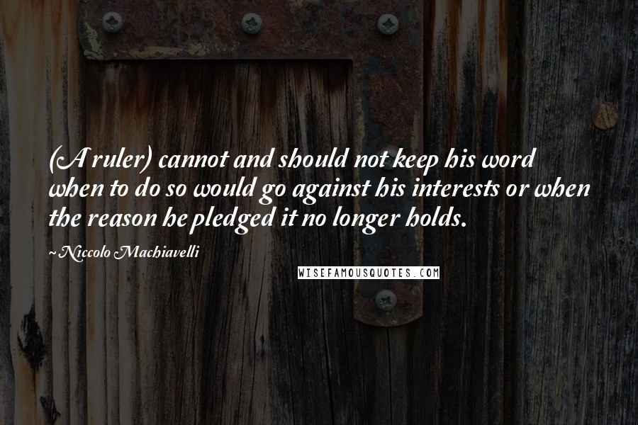 Niccolo Machiavelli Quotes: (A ruler) cannot and should not keep his word when to do so would go against his interests or when the reason he pledged it no longer holds.