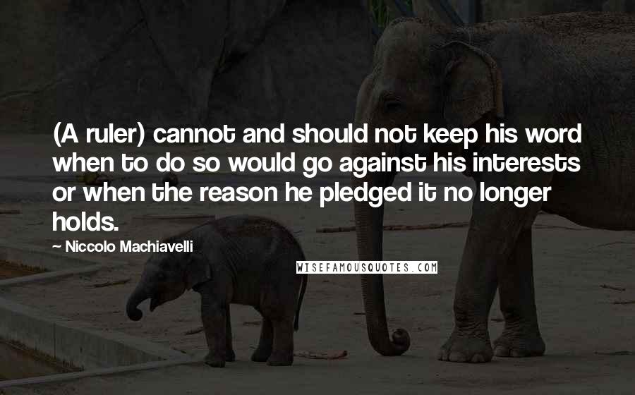 Niccolo Machiavelli Quotes: (A ruler) cannot and should not keep his word when to do so would go against his interests or when the reason he pledged it no longer holds.