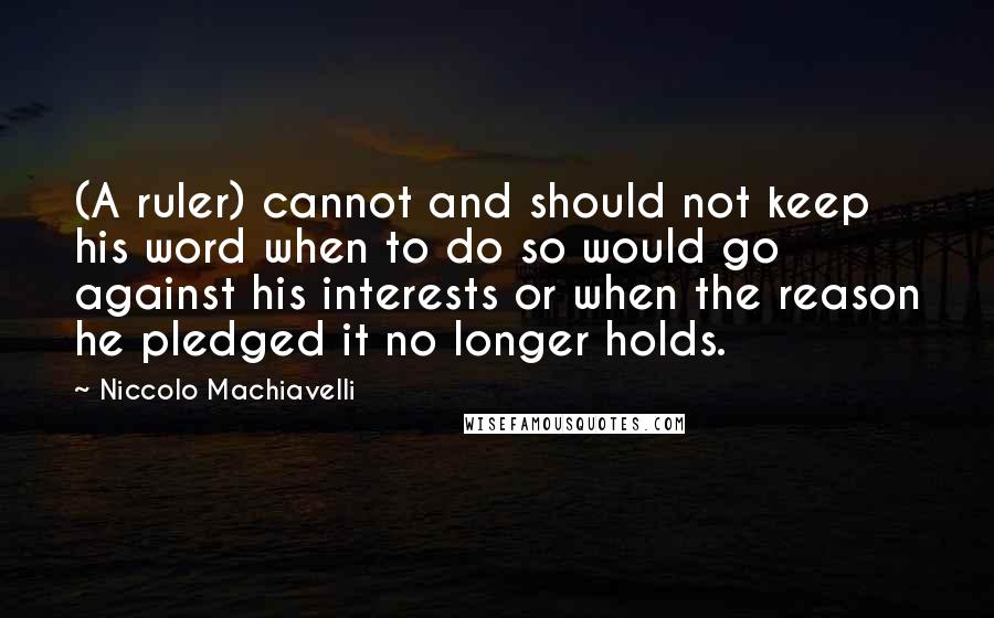 Niccolo Machiavelli Quotes: (A ruler) cannot and should not keep his word when to do so would go against his interests or when the reason he pledged it no longer holds.